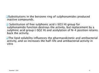 December 7, 2020 10
Substitutions in the benzene ring of sulphonamides produced
inactive compounds.
 Substitution of free sulphonic acid (–SO3 H) group for
sulphonamido function destroys the activity, but replacement by a
sulphinic acid group (–SO2 H) and acetylation of N-4 position retains
back the activity.
The lipid solubility influences the pharmacokinetic and antibacterial
activity, and so increases the half-life and antibacterial activity in
vitro
 