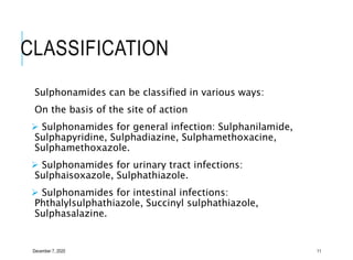 CLASSIFICATION
Sulphonamides can be classified in various ways:
On the basis of the site of action
 Sulphonamides for general infection: Sulphanilamide,
Sulphapyridine, Sulphadiazine, Sulphamethoxacine,
Sulphamethoxazole.
 Sulphonamides for urinary tract infections:
Sulphaisoxazole, Sulphathiazole.
 Sulphonamides for intestinal infections:
Phthalylsulphathiazole, Succinyl sulphathiazole,
Sulphasalazine.
December 7, 2020 11
 