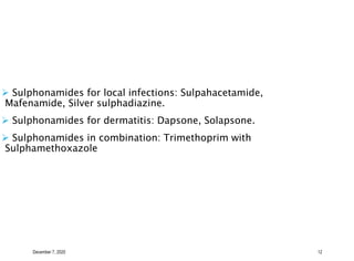 December 7, 2020 12
 Sulphonamides for local infections: Sulpahacetamide,
Mafenamide, Silver sulphadiazine.
 Sulphonamides for dermatitis: Dapsone, Solapsone.
 Sulphonamides in combination: Trimethoprim with
Sulphamethoxazole
 