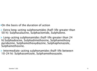 December 7, 2020 15
On the basis of the duration of action
 Extra long-acting sulphonamides (half-life greater than
50 h): Sulphasalazine, Sulphaclomide, Sulphalene.
 Long-acting sulphonamides (half-life greater than 24
h):Sulphadoxine, Sulphadimethoxine, Sulphamethoxy
pyridazine, Sulphamethoxydiazine, Sulphaphenazole,
Sulphamethoxine.
 Intermediate-acting sulphonamides (half-life between
10–24 h): Sulphasomizole, Sulphamethoxazole.
 