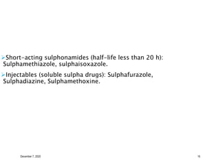 December 7, 2020 16
Short-acting sulphonamides (half-life less than 20 h):
Sulphamethiazole, sulphaisoxazole.
Injectables (soluble sulpha drugs): Sulphafurazole,
Sulphadiazine, Sulphamethoxine.
 