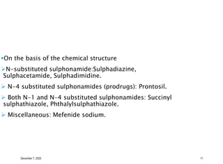 December 7, 2020 17
On the basis of the chemical structure
N-substituted sulphonamide:Sulphadiazine,
Sulphacetamide, Sulphadimidine.
 N-4 substituted sulphonamides (prodrugs): Prontosil.
 Both N-1 and N-4 substituted sulphonamides: Succinyl
sulphathiazole, Phthalylsulphathiazole.
 Miscellaneous: Mefenide sodium.
 