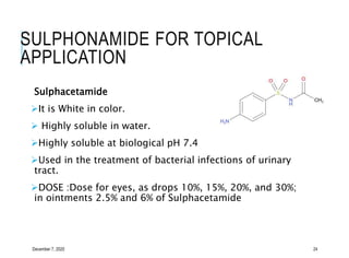 SULPHONAMIDE FOR TOPICAL
APPLICATION
Sulphacetamide
It is White in color.
 Highly soluble in water.
Highly soluble at biological pH 7.4
Used in the treatment of bacterial infections of urinary
tract.
DOSE :Dose for eyes, as drops 10%, 15%, 20%, and 30%;
in ointments 2.5% and 6% of Sulphacetamide
December 7, 2020 24
 