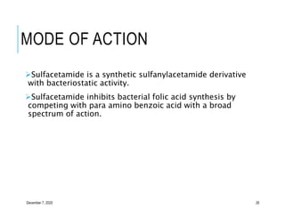 MODE OF ACTION
Sulfacetamide is a synthetic sulfanylacetamide derivative
with bacteriostatic activity.
Sulfacetamide inhibits bacterial folic acid synthesis by
competing with para amino benzoic acid with a broad
spectrum of action.
December 7, 2020 26
 