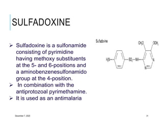 SULFADOXINE
December 7, 2020 31
 Sulfadoxine is a sulfonamide
consisting of pyrimidine
having methoxy substituents
at the 5- and 6-positions and
a aminobenzenesulfonamido
group at the 4-position.
 In combination with the
antiprotozoal pyrimethamine.
 It is used as an antimalaria
 