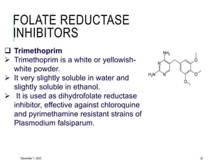 FOLATE REDUCTASE
INHIBITORS
December 7, 2020 32
 Trimethoprim
 Trimethoprim is a white or yellowish-
white powder.
 It very slightly soluble in water and
slightly soluble in ethanol.
 It is used as dihydrofolate reductase
inhibitor, effective against chloroquine
and pyrimethamine resistant strains of
Plasmodium falsiparum.
 