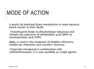 MODE OF ACTION
It works by blocking folate metabolism in some bacteria
which results in their death.
Trimethoprim binds to dihydrofolate reductase and
inhibits the reduction of dihydrofolic acid (DHF) to
tetrahydrofolic acid (THF).
Uses; is used in the treatment of bladder infections,
middle ear infections and travelers' diarrhea.
Originally introduced in combination with
sulfamethoxazole, it is now available as single agents.
December 7, 2020 33
 