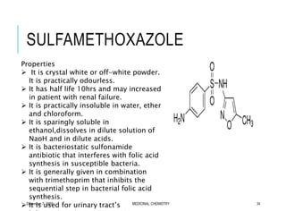 SULFAMETHOXAZOLE
December 7, 2020 MEDICINAL CHEMISTRY 34
Properties
 It is crystal white or off-white powder.
It is practically odourless.
 It has half life 10hrs and may increased
in patient with renal failure.
 It is practically insoluble in water, ether
and chloroform.
 It is sparingly soluble in
ethanol,dissolves in dilute solution of
NaoH and in dilute acids.
 It is bacteriostatic sulfonamide
antibiotic that interferes with folic acid
synthesis in susceptible bacteria.
 It is generally given in combination
with trimethoprim that inhibits the
sequential step in bacterial folic acid
synthesis.
 It is used for urinary tract’s
 