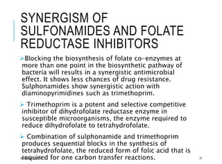 SYNERGISM OF
SULFONAMIDES AND FOLATE
REDUCTASE INHIBITORS
Blocking the biosynthesis of folate co-enzymes at
more than one point in the biosynthetic pathway of
bacteria will results in a synergistic antimicrobial
effect. It shows less chances of drug resistance.
Sulphonamides show synergistic action with
diaminopyrimidines such as trimethoprim.
 Trimethoprim is a potent and selective competitive
inhibitor of dihydrofolate reductase enzyme in
susceptible microorganisms, the enzyme required to
reduce dihydrofolate to tetrahydrofolate.
 Combination of sulphonamide and trimethoprim
produces sequential blocks in the synthesis of
tetrahydrofolate, the reduced form of folic acid that is
required for one carbon transfer reactions.December 7, 2020 37
 