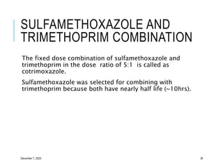 SULFAMETHOXAZOLE AND
TRIMETHOPRIM COMBINATION
The fixed dose combination of sulfamethoxazole and
trimethoprim in the dose ratio of 5:1 is called as
cotrimoxazole.
Sulfamethoxazole was selected for combining with
trimethoprim because both have nearly half life (~10hrs).
December 7, 2020 39
 