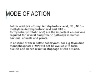 MODE OF ACTION
Folinic acid (N5 -formyl tetrahydrofolic acid, N5 , N10 -
methylene-tetrahydrofolic acid and N10 -
formyltetrahydrofolic acid) are the important co-enzyme
required for several biosynthetic pathways in human,
bacteria, animals and plants.
In absence of these folate coenzymes, for e.g thymidine
monophosphate (TMP) will not be available to form
nucleic acid hence result in stoppage of cell division.
December 7, 2020 4
 