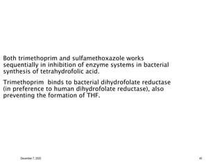 December 7, 2020 40
Both trimethoprim and sulfamethoxazole works
sequentially in inhibition of enzyme systems in bacterial
synthesis of tetrahydrofolic acid.
Trimethoprim binds to bacterial dihydrofolate reductase
(in preference to human dihydrofolate reductase), also
preventing the formation of THF.
 