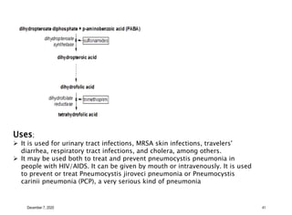 December 7, 2020 41
Uses;
 It is used for urinary tract infections, MRSA skin infections, travelers'
diarrhea, respiratory tract infections, and cholera, among others.
 It may be used both to treat and prevent pneumocystis pneumonia in
people with HIV/AIDS. It can be given by mouth or intravenously. It is used
to prevent or treat Pneumocystis jiroveci pneumonia or Pneumocystis
carinii pneumonia (PCP), a very serious kind of pneumonia
 