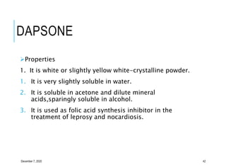 DAPSONE
Properties
1. It is white or slightly yellow white-crystalline powder.
1. It is very slightly soluble in water.
2. It is soluble in acetone and dilute mineral
acids,sparingly soluble in alcohol.
3. It is used as folic acid synthesis inhibitor in the
treatment of leprosy and nocardiosis.
December 7, 2020 42
 