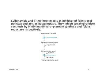 December 7, 2020 5
Sulfonamide and Trimethoprim acts as inhibitor of folinic acid
pathway and acts as bacteriostatic. They inhibit tetrahydrofolate
synthesis by inhibiting dihydro-pteroate synthase and folate
reductase respectively.
 