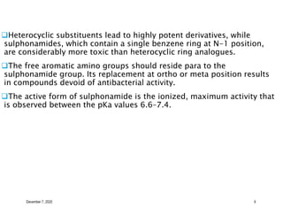 December 7, 2020 9
Heterocyclic substituents lead to highly potent derivatives, while
sulphonamides, which contain a single benzene ring at N-1 position,
are considerably more toxic than heterocyclic ring analogues.
The free aromatic amino groups should reside para to the
sulphonamide group. Its replacement at ortho or meta position results
in compounds devoid of antibacterial activity.
The active form of sulphonamide is the ionized, maximum activity that
is observed between the pKa values 6.6–7.4.
 