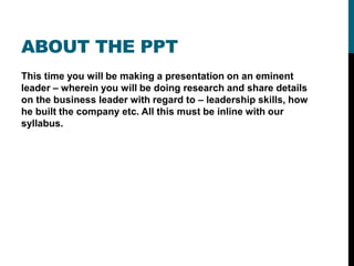 ABOUT THE PPT
This time you will be making a presentation on an eminent
leader – wherein you will be doing research and share details
on the business leader with regard to – leadership skills, how
he built the company etc. All this must be inline with our
syllabus.
 