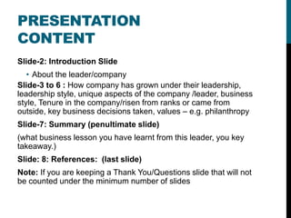 Slide-2: Introduction Slide
• About the leader/company
Slide-3 to 6 : How company has grown under their leadership,
leadership style, unique aspects of the company /leader, business
style, Tenure in the company/risen from ranks or came from
outside, key business decisions taken, values – e.g. philanthropy
Slide-7: Summary (penultimate slide)
(what business lesson you have learnt from this leader, you key
takeaway.)
Slide: 8: References: (last slide)
Note: If you are keeping a Thank You/Questions slide that will not
be counted under the minimum number of slides
PRESENTATION
CONTENT
 