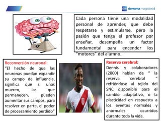 Cada persona tiene una modalidad
personal de aprender, que debe
respetarse y estimularse, pero la
pasión que tenga el profesor por
enseñar, desempeña un factor
fundamental para encender los
“motores” del alumno.
Reconversión neuronal:
“El hecho de que las
neuronas puedan expandir
su campo de influencia,
significa que si unas
mueren, las que
permanecen, pueden
aumentar sus campos, para
resolver en parte, el poder
de procesamiento perdido”
Reserva cerebral:
Dennis y colaboradores
(2000) hablan de “ la
reserva cerebral “
refriéndose al tejido del
SNC disponible para el
cambio adaptativo, o la
plasticidad en respuesta a
los eventos normales y
anormales ocurridos
durante toda la vida.
 