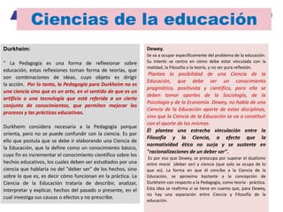 Ciencias de la educación
Durkheim:
" La Pedagogía es una forma de reflexionar sobre
educación, estas reflexiones toman forma de teorías, que
son combinaciones de ideas, cuyo objeto es dirigir
la acción. Por lo tanto, la Pedagogía para Durkheim no es
una ciencia sino que es un arte, en el sentido de que es un
artificio o una tecnología que está referida a un cierto
conjunto de conocimientos, que permiten mejorar los
procesos y las prácticas educativas.
Durkheim considera necesaria a la Pedagogía porque
orienta, pero no se puede confundir con la ciencia. Es por
ello que postula que se debe ir elaborando una Ciencia de
la Educación, que la define como un conocimiento básico,
cuyo fin es incrementar el conocimiento científico sobre los
hechos educativos, los cuales deben ser estudiados por una
ciencia que hablaría no del "deber ser" de los hechos, sino
sobre lo que es, es decir cómo funcionan en la práctica. La
Ciencia de la Educación trataría de describir, analizar,
interpretar y explicar, hechos del pasado o presente, en el
cual investiga sus causas o efectos y no prescribe.
Dewey.
Se va a ocupar específicamente del problema de la educación.
Su interés se centra en cómo debe estar vinculada con la
realidad, la Filosofía o la teoría, y no ser pura reflexión.
Plantea la posibilidad de una Ciencia de la
Educación, que debe ser un conocimiento
pragmático, positivista y científico, para ello se
deben tomar aportes de la Sociología, de la
Psicología y de la Economía. Dewey, no habla de una
Ciencia de la Educación aparte de estas disciplinas,
sino que la Ciencia de la Educación se va a constituir
con el aporte de las mismas.
Él plantea una estrecha vinculación entre la
Filosofía y la Ciencia, a efecto que la
normatividad ética no surja y se sustente en
"racionalizaciones de un deber ser".
Es por eso que Dewey, se preocupa por superar el dualismo
entre moral (deber ser) y ciencia (que solo se ocupa de lo
que es). La forma en que él concibe a la Ciencia de la
Educación, se aproxima bastante a la concepción de
Durkheim con respecto a la Pedagogía, como teoría - práctica.
Esta idea se reafirma si se tiene en cuenta que, para Dewey,
no hay una separación entre Ciencia y Filosofía de la
educación.
 
