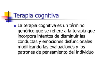 Terapia cognitiva
 La terapia cognitiva es un término
genérico que se refiere a la terapia que
incorpora intentos de disminuir las
conductas y emociones disfuncionales
modificando las evaluaciones y los
patrones de pensamiento del individuo
 
