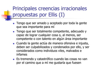 Principales creencias irracionales
propuestas por Ellis (I)
 Tengo que ser amado y aceptado por toda la gente
que sea importante para mí
 Tengo que ser totalmente competente, adecuado y
capaz de lograr cualquier cosa o, al menos, ser
competente o con talento en algún área importante
 Cuando la gente actúa de manera ofensiva e injusta,
deben ser culpabilizados y condenados por ello, y ser
considerados como individuos viles, malvados e
infames
 Es tremendo y catastrófico cuando las cosas no van
por el camino que a mí me gustaría que fuesen
 