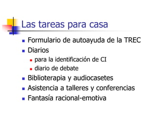 Las tareas para casa
 Formulario de autoayuda de la TREC
 Diarios
 para la identificación de CI
 diario de debate
 Biblioterapia y audiocasetes
 Asistencia a talleres y conferencias
 Fantasía racional-emotiva
 