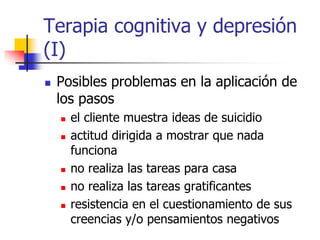 Terapia cognitiva y depresión
(I)
 Posibles problemas en la aplicación de
los pasos
 el cliente muestra ideas de suicidio
 actitud dirigida a mostrar que nada
funciona
 no realiza las tareas para casa
 no realiza las tareas gratificantes
 resistencia en el cuestionamiento de sus
creencias y/o pensamientos negativos
 