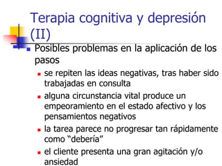 Terapia cognitiva y depresión
(II)
 Posibles problemas en la aplicación de los
pasos
 se repiten las ideas negativas, tras haber sido
trabajadas en consulta
 alguna circunstancia vital produce un
empeoramiento en el estado afectivo y los
pensamientos negativos
 la tarea parece no progresar tan rápidamente
como “debería”
 el cliente presenta una gran agitación y/o
ansiedad
 