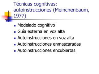 Técnicas cognitivas:
autoinstrucciones (Meinchenbaum,
1977)
 Modelado cognitivo
 Guía externa en voz alta
 Autoinstrucciones en voz alta
 Autoinstrucciones enmascaradas
 Autoinstrucciones encubiertas
 