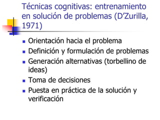 Técnicas cognitivas: entrenamiento
en solución de problemas (D’Zurilla,
1971)
 Orientación hacia el problema
 Definición y formulación de problemas
 Generación alternativas (torbellino de
ideas)
 Toma de decisiones
 Puesta en práctica de la solución y
verificación
 