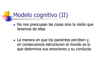 Modelo cognitivo (II)
 No nos preocupan las cosas sino la visión que
tenemos de ellas
 La manera en que los pacientes perciben y,
en consecuencia estructuran el mundo es lo
que determina sus emociones y su conducta
 