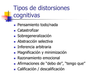 Tipos de distorsiones
cognitivas
 Pensamiento todo/nada
 Catastrofizar
 Sobregeneralización
 Abstracción selectiva
 Inferencia arbitraria
 Magnificación y minimización
 Razonamiento emocional
 Afirmaciones de “debo de”, “tengo que”
 Calificación / descalificación
 