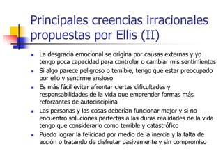 Principales creencias irracionales
propuestas por Ellis (II)
 La desgracia emocional se origina por causas externas y yo
tengo poca capacidad para controlar o cambiar mis sentimientos
 Si algo parece peligroso o temible, tengo que estar preocupado
por ello y sentirme ansioso
 Es más fácil evitar afrontar ciertas dificultades y
responsabilidades de la vida que emprender formas más
reforzantes de autodisciplina
 Las personas y las cosas deberían funcionar mejor y si no
encuentro soluciones perfectas a las duras realidades de la vida
tengo que considerarlo como terrible y catastrófico
 Puedo lograr la felicidad por medio de la inercia y la falta de
acción o tratando de disfrutar pasivamente y sin compromiso
 