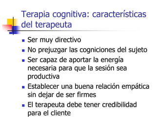 Terapia cognitiva: características
del terapeuta
 Ser muy directivo
 No prejuzgar las cogniciones del sujeto
 Ser capaz de aportar la energía
necesaria para que la sesión sea
productiva
 Establecer una buena relación empática
sin dejar de ser firmes
 El terapeuta debe tener credibilidad
para el cliente
 