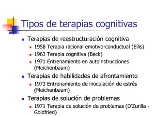 Tipos de terapias cognitivas
 Terapias de reestructuración cognitiva
 1958 Terapia racional emotivo-conductual (Ellis)
 1963 Terapia cognitiva (Beck)
 1971 Entrenamiento en autoinstrucciones
(Meichenbaum)
 Terapias de habilidades de afrontamiento
 1973 Entrenamiento de inoculación de estrés
(Meichenbaum)
 Terapias de solución de problemas
 1971 Terapia de solución de problemas (D’Zurilla -
Goldfried)
 