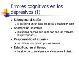 Errores cognitivos en los
depresivos (I)
 Sobregeneralización
 si es cierto en un caso se aplica a cualquier caso
 Abstracción selectiva
 los únicos hechos que importan son los fracasos,
las privaciones...
 Responsabilidad excesiva
 se mide a uno mismo por los errores
 Estabilidad en el tiempo
 ha sido cierto en el pasado, siempre será cierto
 