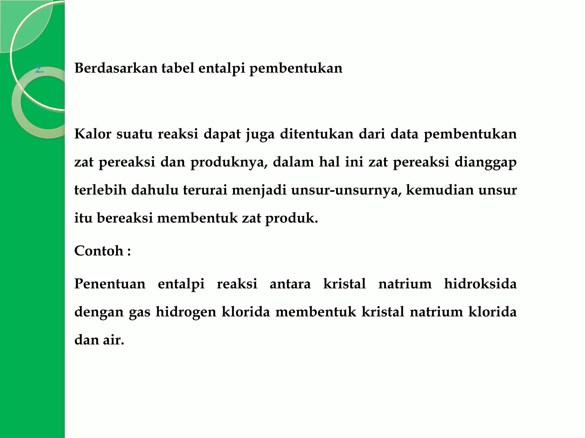 2.

Berdasarkan tabel entalpi pembentukan

Kalor suatu reaksi dapat juga ditentukan dari data pembentukan

zat pereaksi dan produknya, dalam hal ini zat pereaksi dianggap
terlebih dahulu terurai menjadi unsur-unsurnya, kemudian unsur
itu bereaksi membentuk zat produk.
Contoh :
Penentuan entalpi reaksi antara kristal natrium hidroksida
dengan gas hidrogen klorida membentuk kristal natrium klorida
dan air.

 