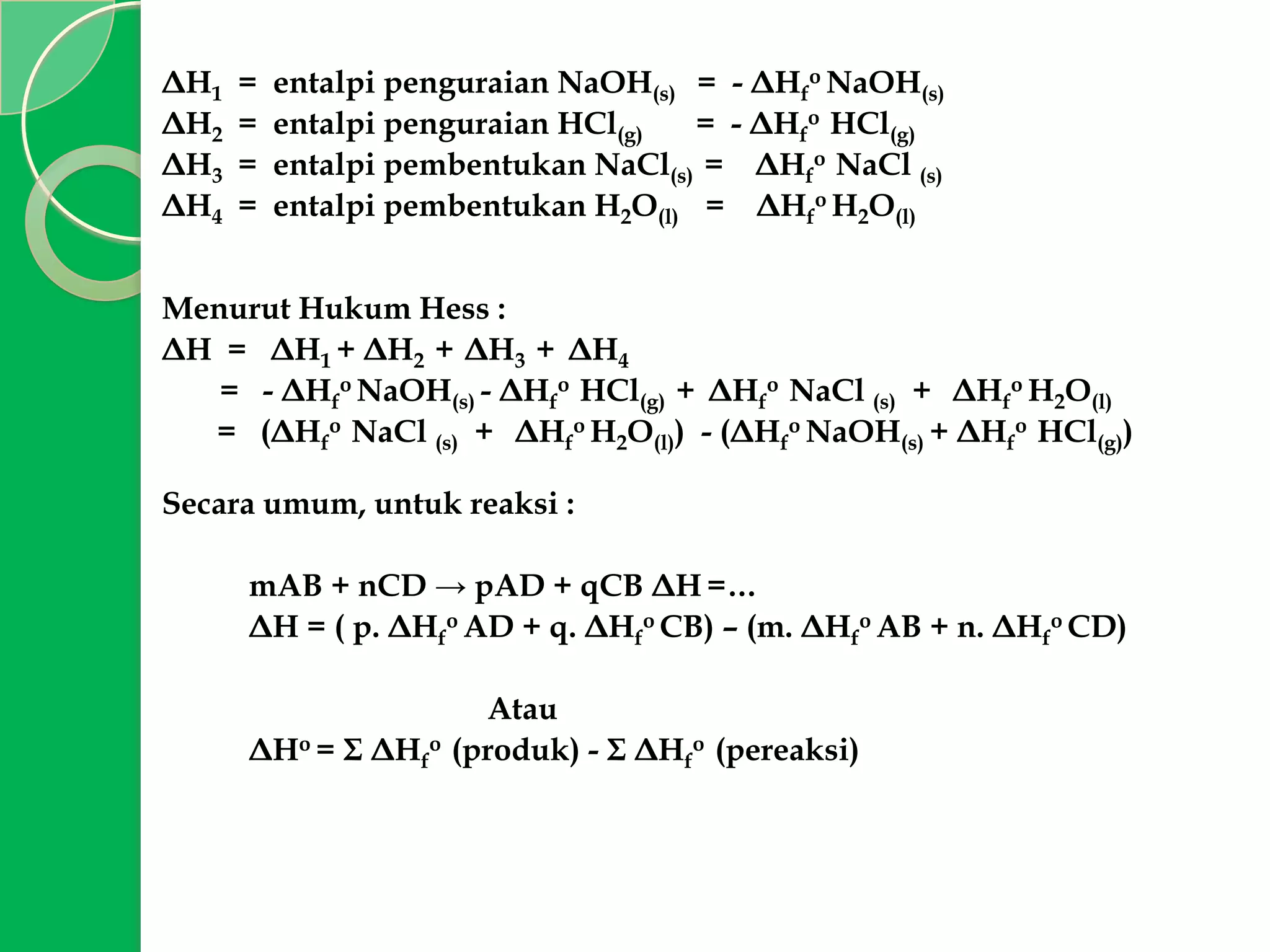ΔH1
ΔH2
ΔH3
ΔH4

=
=
=
=

entalpi penguraian NaOH(s) = - ΔHfo NaOH(s)
entalpi penguraian HCl(g)
= - ΔHfo HCl(g)
entalpi pembentukan NaCl(s) = ΔHfo NaCl (s)
entalpi pembentukan H2O(l) = ΔHfo H2O(l)

Menurut Hukum Hess :
ΔH = ΔH1 + ΔH2 + ΔH3 + ΔH4
= - ΔHfo NaOH(s) - ΔHfo HCl(g) + ΔHfo NaCl (s) + ΔHfo H2O(l)
= (ΔHfo NaCl (s) + ΔHfo H2O(l)) - (ΔHfo NaOH(s) + ΔHfo HCl(g))
Secara umum, untuk reaksi :
mAB + nCD → pAD + qCB ΔH =…
ΔH = ( p. ΔHfo AD + q. ΔHfo CB) – (m. ΔHfo AB + n. ΔHfo CD)
Atau
ΔHo = Σ ΔHfo (produk) - Σ ΔHfo (pereaksi)

 
