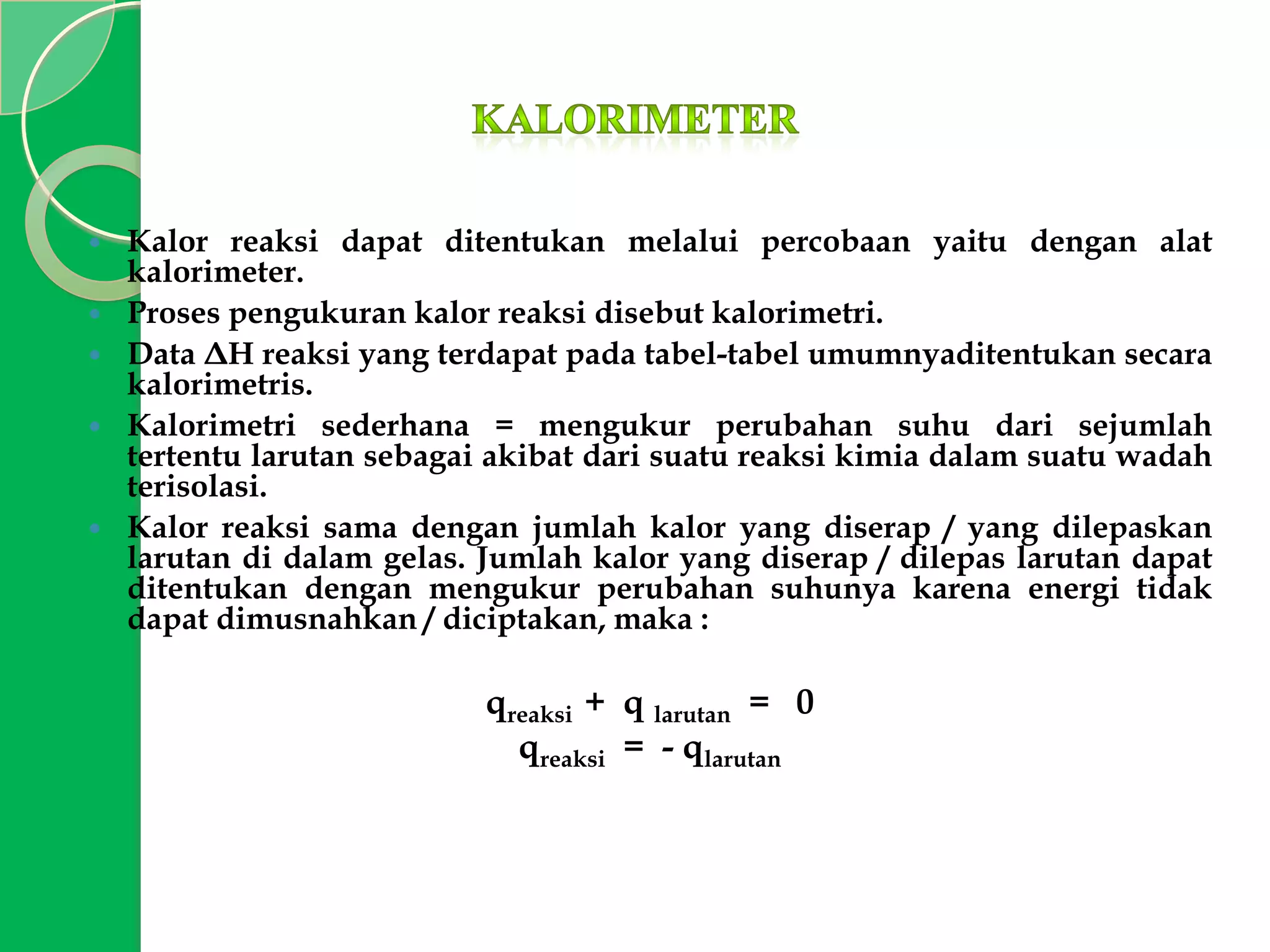 






Kalor reaksi dapat ditentukan melalui percobaan yaitu dengan alat
kalorimeter.
Proses pengukuran kalor reaksi disebut kalorimetri.
Data ΔH reaksi yang terdapat pada tabel-tabel umumnyaditentukan secara
kalorimetris.
Kalorimetri sederhana = mengukur perubahan suhu dari sejumlah
tertentu larutan sebagai akibat dari suatu reaksi kimia dalam suatu wadah
terisolasi.
Kalor reaksi sama dengan jumlah kalor yang diserap / yang dilepaskan
larutan di dalam gelas. Jumlah kalor yang diserap / dilepas larutan dapat
ditentukan dengan mengukur perubahan suhunya karena energi tidak
dapat dimusnahkan / diciptakan, maka :

qreaksi + q larutan = 0
qreaksi = - qlarutan

 