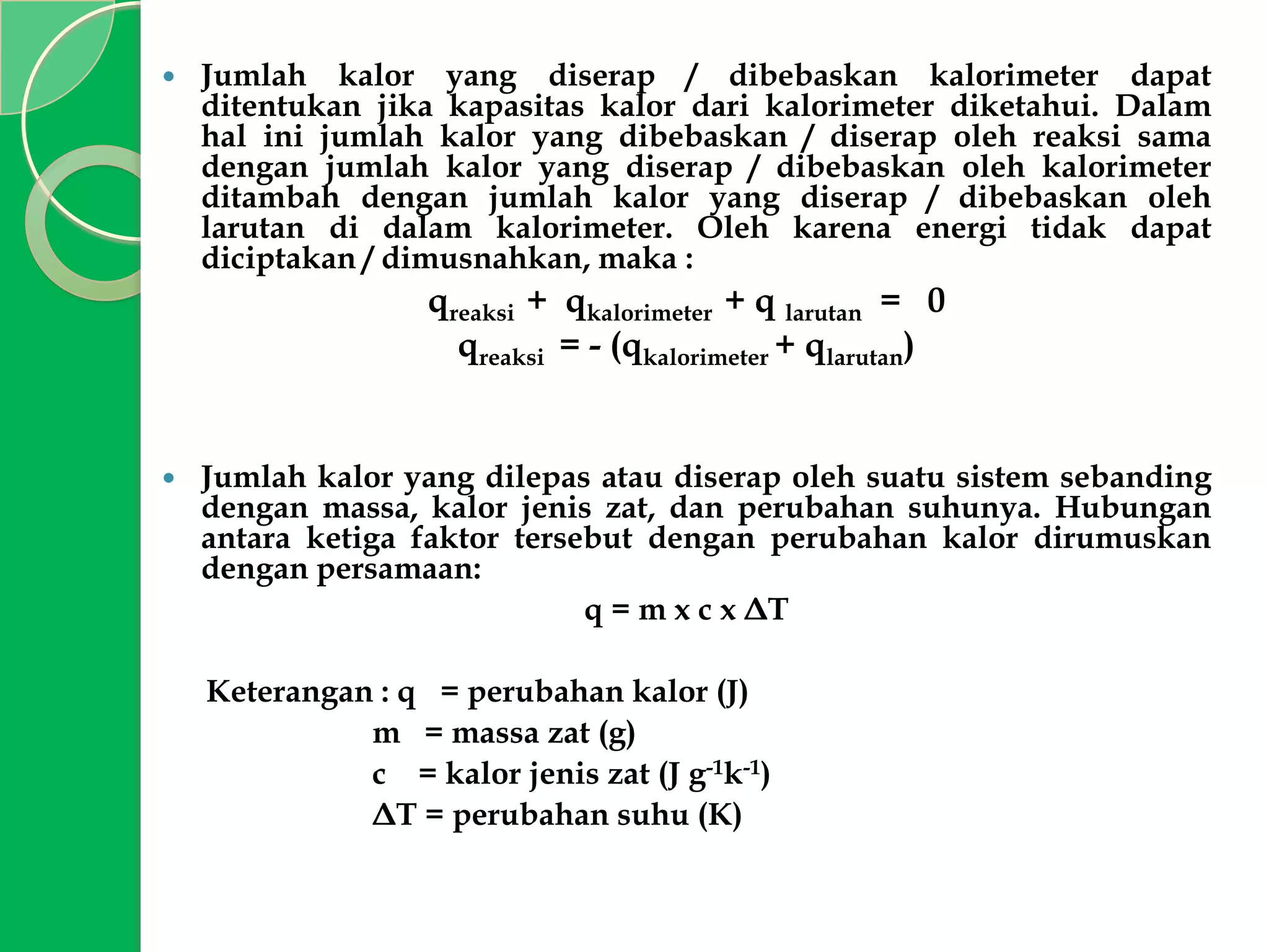 

Jumlah kalor yang diserap / dibebaskan kalorimeter dapat
ditentukan jika kapasitas kalor dari kalorimeter diketahui. Dalam
hal ini jumlah kalor yang dibebaskan / diserap oleh reaksi sama
dengan jumlah kalor yang diserap / dibebaskan oleh kalorimeter
ditambah dengan jumlah kalor yang diserap / dibebaskan oleh
larutan di dalam kalorimeter. Oleh karena energi tidak dapat
diciptakan / dimusnahkan, maka :

qreaksi + qkalorimeter + q larutan = 0
qreaksi = - (qkalorimeter + qlarutan)



Jumlah kalor yang dilepas atau diserap oleh suatu sistem sebanding
dengan massa, kalor jenis zat, dan perubahan suhunya. Hubungan
antara ketiga faktor tersebut dengan perubahan kalor dirumuskan
dengan persamaan:
q = m x c x ΔT
Keterangan : q = perubahan kalor (J)
m = massa zat (g)
c = kalor jenis zat (J g-1k-1)
ΔT = perubahan suhu (K)

 