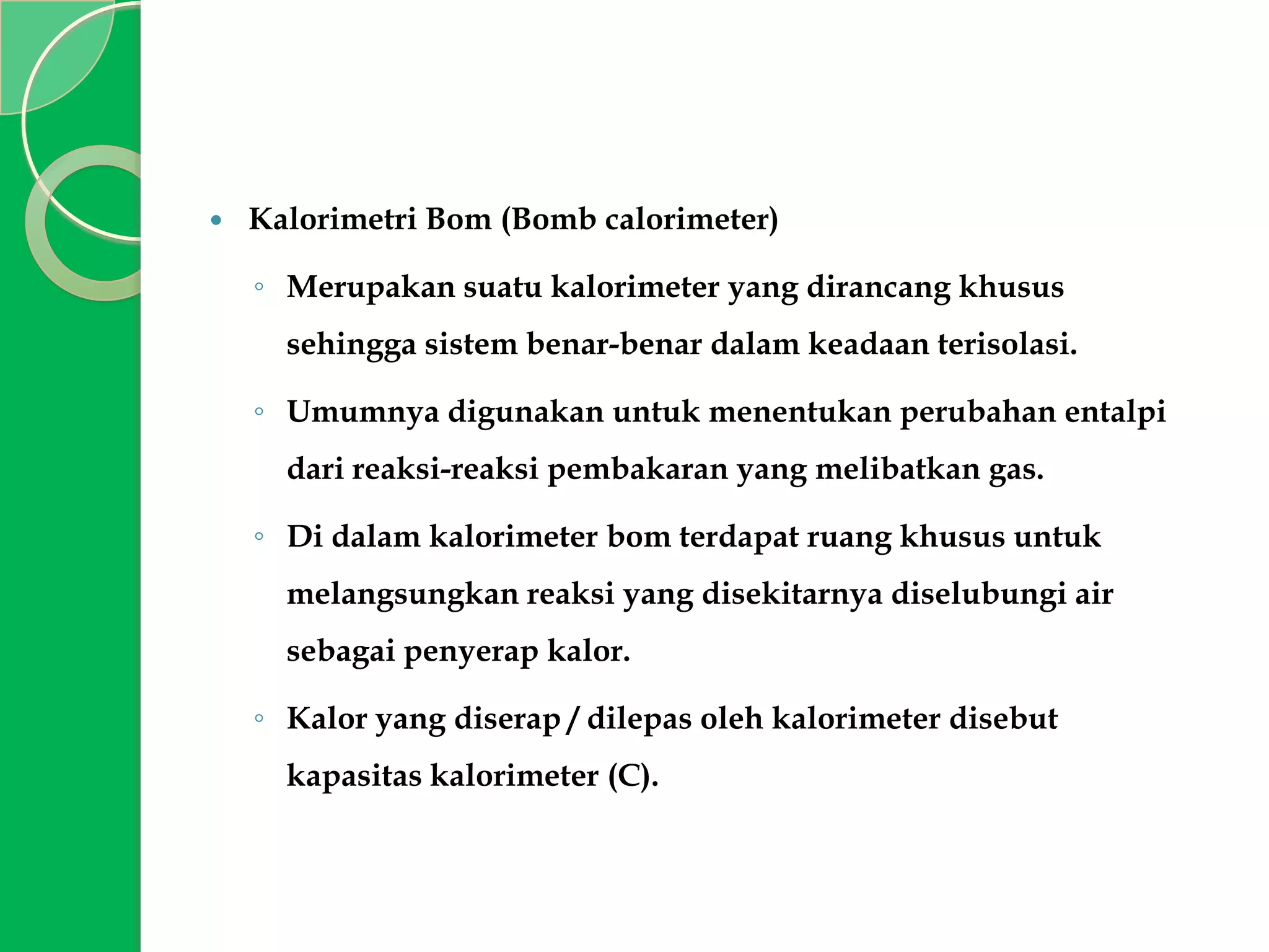 

Kalorimetri Bom (Bomb calorimeter)
◦ Merupakan suatu kalorimeter yang dirancang khusus

sehingga sistem benar-benar dalam keadaan terisolasi.
◦ Umumnya digunakan untuk menentukan perubahan entalpi
dari reaksi-reaksi pembakaran yang melibatkan gas.
◦ Di dalam kalorimeter bom terdapat ruang khusus untuk
melangsungkan reaksi yang disekitarnya diselubungi air
sebagai penyerap kalor.
◦ Kalor yang diserap / dilepas oleh kalorimeter disebut

kapasitas kalorimeter (C).

 