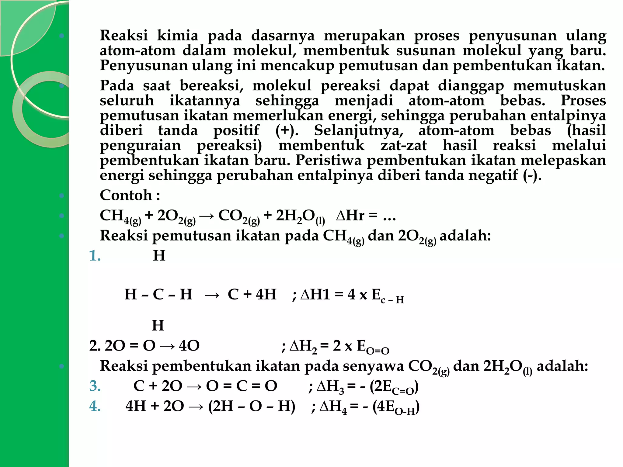 







Reaksi kimia pada dasarnya merupakan proses penyusunan ulang
atom-atom dalam molekul, membentuk susunan molekul yang baru.
Penyusunan ulang ini mencakup pemutusan dan pembentukan ikatan.
Pada saat bereaksi, molekul pereaksi dapat dianggap memutuskan
seluruh ikatannya sehingga menjadi atom-atom bebas. Proses
pemutusan ikatan memerlukan energi, sehingga perubahan entalpinya
diberi tanda positif (+). Selanjutnya, atom-atom bebas (hasil
penguraian pereaksi) membentuk zat-zat hasil reaksi melalui
pembentukan ikatan baru. Peristiwa pembentukan ikatan melepaskan
energi sehingga perubahan entalpinya diberi tanda negatif (-).
Contoh :
CH4(g) + 2O2(g) → CO2(g) + 2H2O(l) ∆Hr = …
Reaksi pemutusan ikatan pada CH4(g) dan 2O2(g) adalah:
1.
H
H – C – H → C + 4H



; ∆H1 = 4 x Ec – H

H
2. 2O = O → 4O
; ∆H2 = 2 x EO=O
Reaksi pembentukan ikatan pada senyawa CO2(g) dan 2H2O(l) adalah:
3.
C + 2O → O = C = O
; ∆H3 = - (2EC=O)
4.
4H + 2O → (2H – O – H) ; ∆H4 = - (4EO-H)

 