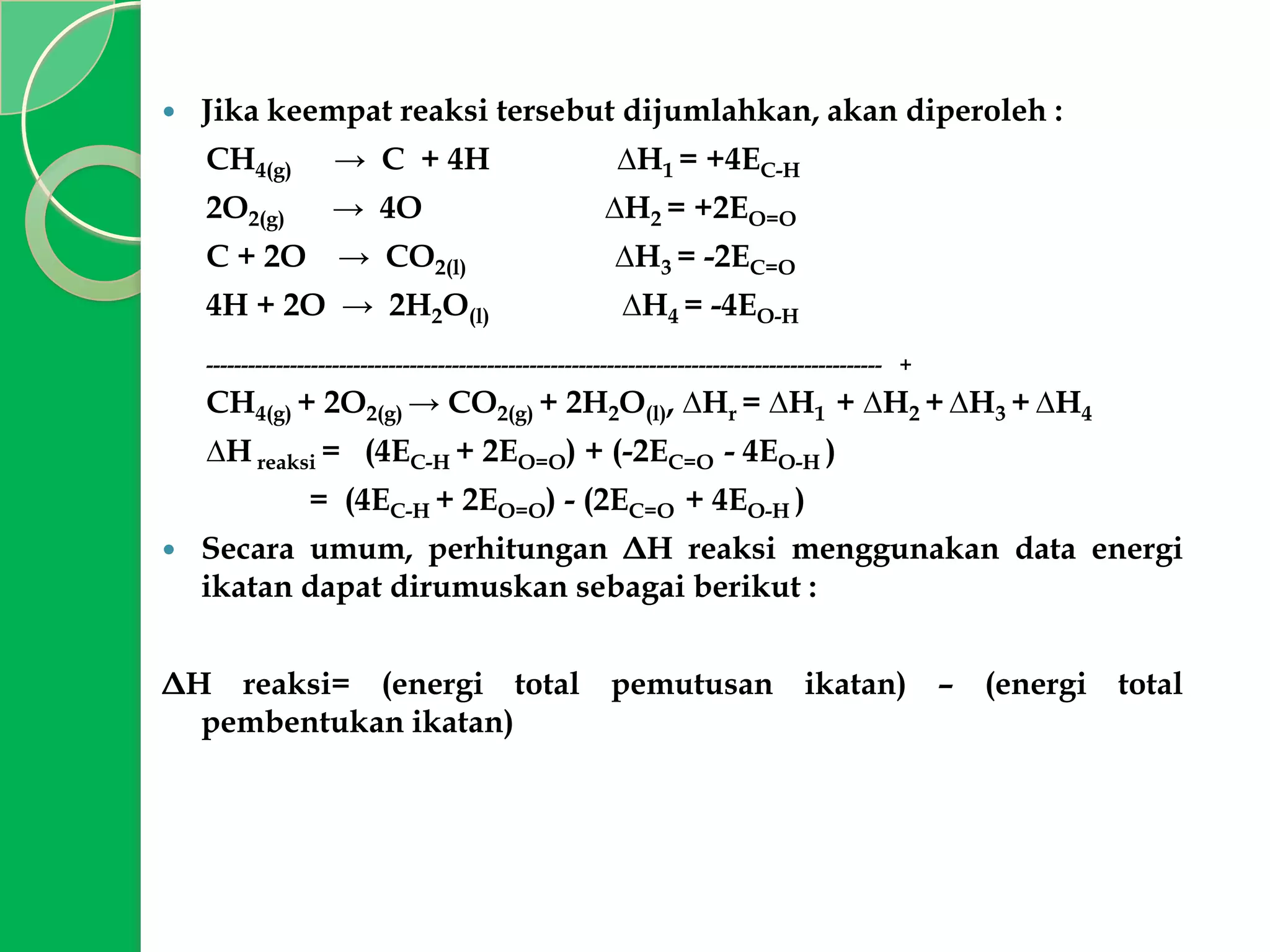 

Jika keempat reaksi tersebut dijumlahkan, akan diperoleh :
CH4(g)

→ C + 4H

2O2(g)

→ 4O

C + 2O

→ CO2(l)

4H + 2O → 2H2O(l)

∆H1 = +4EC-H
∆H2 = +2EO=O
∆H3 = -2EC=O
∆H4 = -4EO-H

------------------------------------------------------------------------------------------------ +

CH4(g) + 2O2(g) → CO2(g) + 2H2O(l), ∆Hr = ∆H1 + ∆H2 + ∆H3 + ∆H4
∆H reaksi = (4EC-H + 2EO=O) + (-2EC=O - 4EO-H )
= (4EC-H + 2EO=O) - (2EC=O + 4EO-H )


Secara umum, perhitungan ΔH reaksi menggunakan data energi
ikatan dapat dirumuskan sebagai berikut :

ΔH reaksi= (energi total pemutusan ikatan) – (energi total
pembentukan ikatan)

 