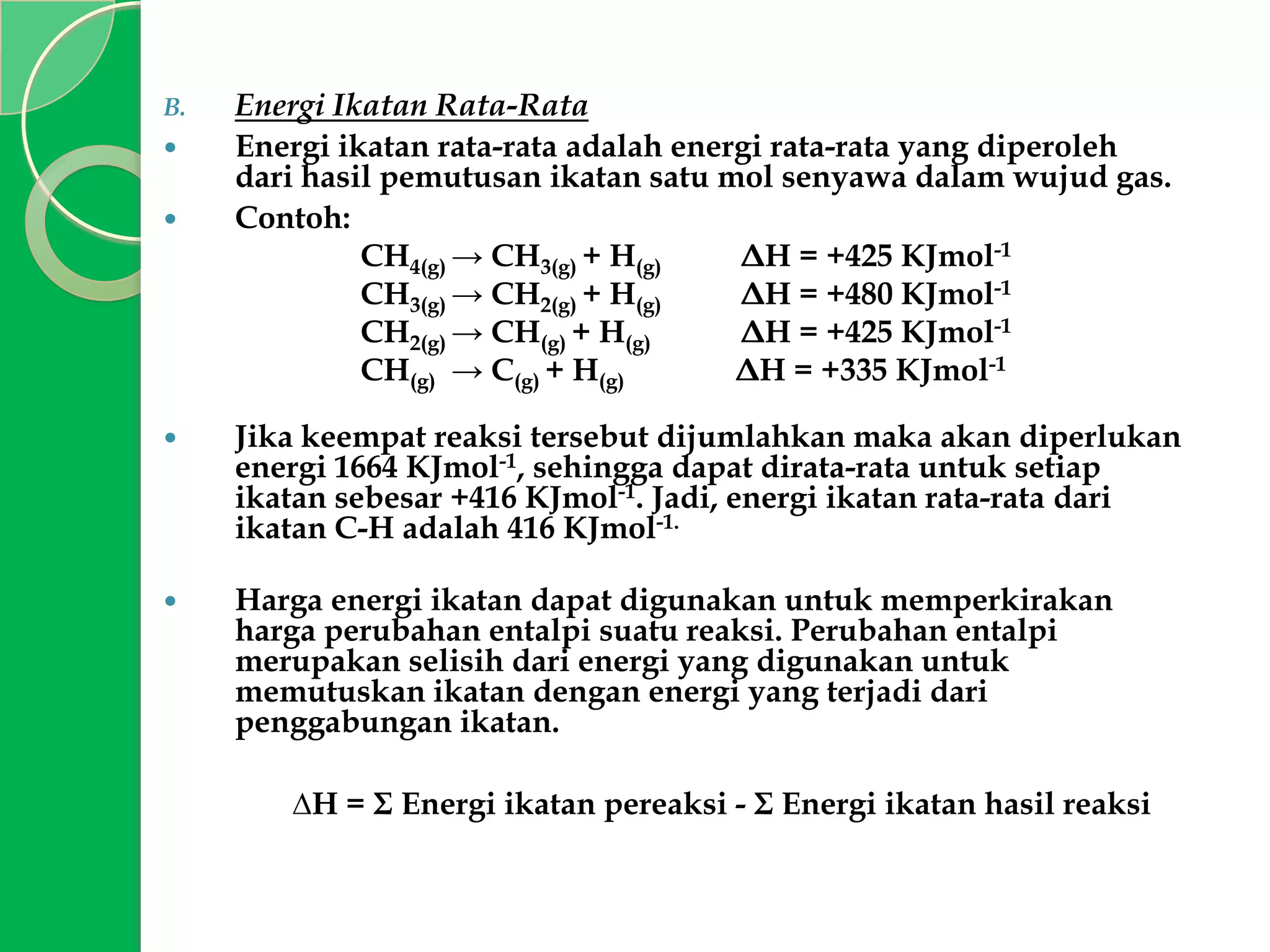 B.



Energi Ikatan Rata-Rata
Energi ikatan rata-rata adalah energi rata-rata yang diperoleh
dari hasil pemutusan ikatan satu mol senyawa dalam wujud gas.
Contoh:
CH4(g) → CH3(g) + H(g)
ΔH = +425 KJmol-1
CH3(g) → CH2(g) + H(g)
ΔH = +480 KJmol-1
CH2(g) → CH(g) + H(g)
ΔH = +425 KJmol-1
CH(g) → C(g) + H(g)
ΔH = +335 KJmol-1



Jika keempat reaksi tersebut dijumlahkan maka akan diperlukan
energi 1664 KJmol-1, sehingga dapat dirata-rata untuk setiap
ikatan sebesar +416 KJmol-1. Jadi, energi ikatan rata-rata dari
ikatan C-H adalah 416 KJmol-1.



Harga energi ikatan dapat digunakan untuk memperkirakan
harga perubahan entalpi suatu reaksi. Perubahan entalpi
merupakan selisih dari energi yang digunakan untuk
memutuskan ikatan dengan energi yang terjadi dari
penggabungan ikatan.
∆H = Σ Energi ikatan pereaksi - Σ Energi ikatan hasil reaksi

 