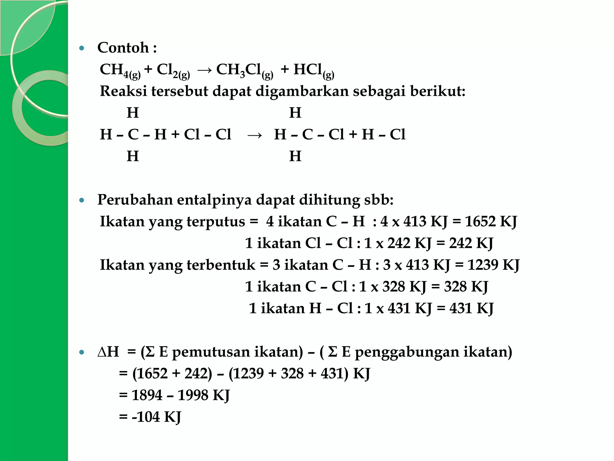 

Contoh :
CH4(g) + Cl2(g) → CH3Cl(g) + HCl(g)
Reaksi tersebut dapat digambarkan sebagai berikut:
H
H
H – C – H + Cl – Cl → H – C – Cl + H – Cl
H
H



Perubahan entalpinya dapat dihitung sbb:
Ikatan yang terputus = 4 ikatan C – H : 4 x 413 KJ = 1652 KJ
1 ikatan Cl – Cl : 1 x 242 KJ = 242 KJ
Ikatan yang terbentuk = 3 ikatan C – H : 3 x 413 KJ = 1239 KJ
1 ikatan C – Cl : 1 x 328 KJ = 328 KJ
1 ikatan H – Cl : 1 x 431 KJ = 431 KJ



∆H = (Σ E pemutusan ikatan) – ( Σ E penggabungan ikatan)
= (1652 + 242) – (1239 + 328 + 431) KJ
= 1894 – 1998 KJ
= -104 KJ

 