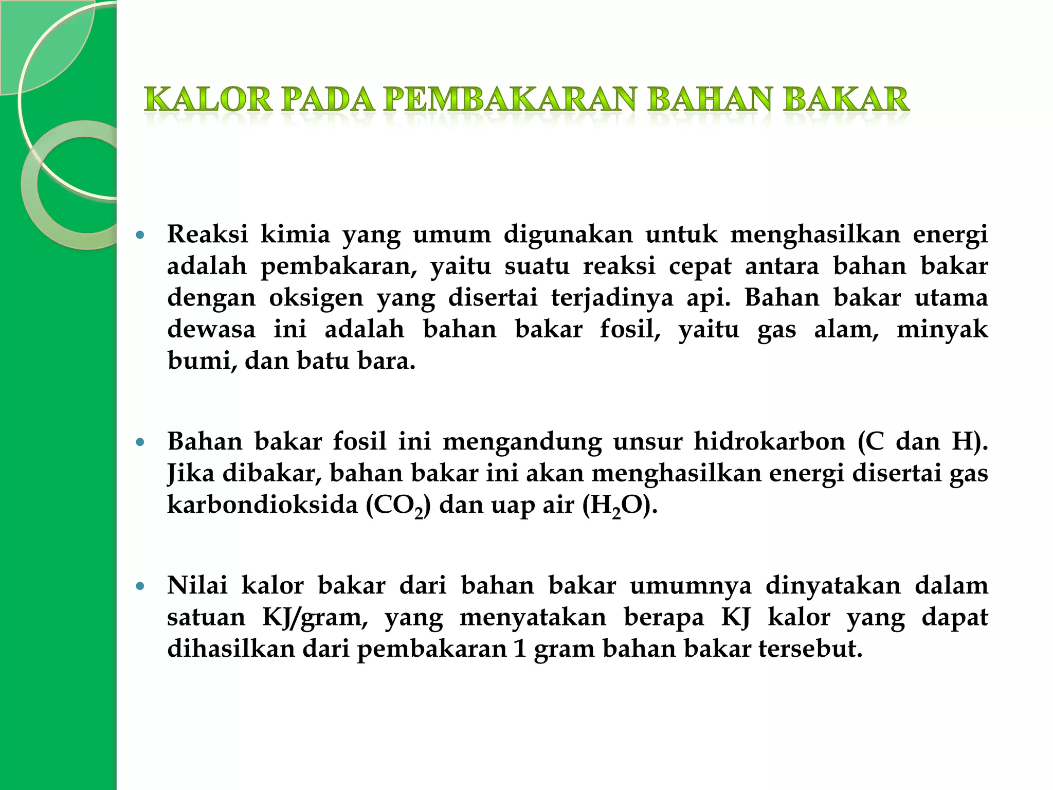 

Reaksi kimia yang umum digunakan untuk menghasilkan energi
adalah pembakaran, yaitu suatu reaksi cepat antara bahan bakar
dengan oksigen yang disertai terjadinya api. Bahan bakar utama
dewasa ini adalah bahan bakar fosil, yaitu gas alam, minyak
bumi, dan batu bara.



Bahan bakar fosil ini mengandung unsur hidrokarbon (C dan H).
Jika dibakar, bahan bakar ini akan menghasilkan energi disertai gas
karbondioksida (CO2) dan uap air (H2O).



Nilai kalor bakar dari bahan bakar umumnya dinyatakan dalam
satuan KJ/gram, yang menyatakan berapa KJ kalor yang dapat
dihasilkan dari pembakaran 1 gram bahan bakar tersebut.

 