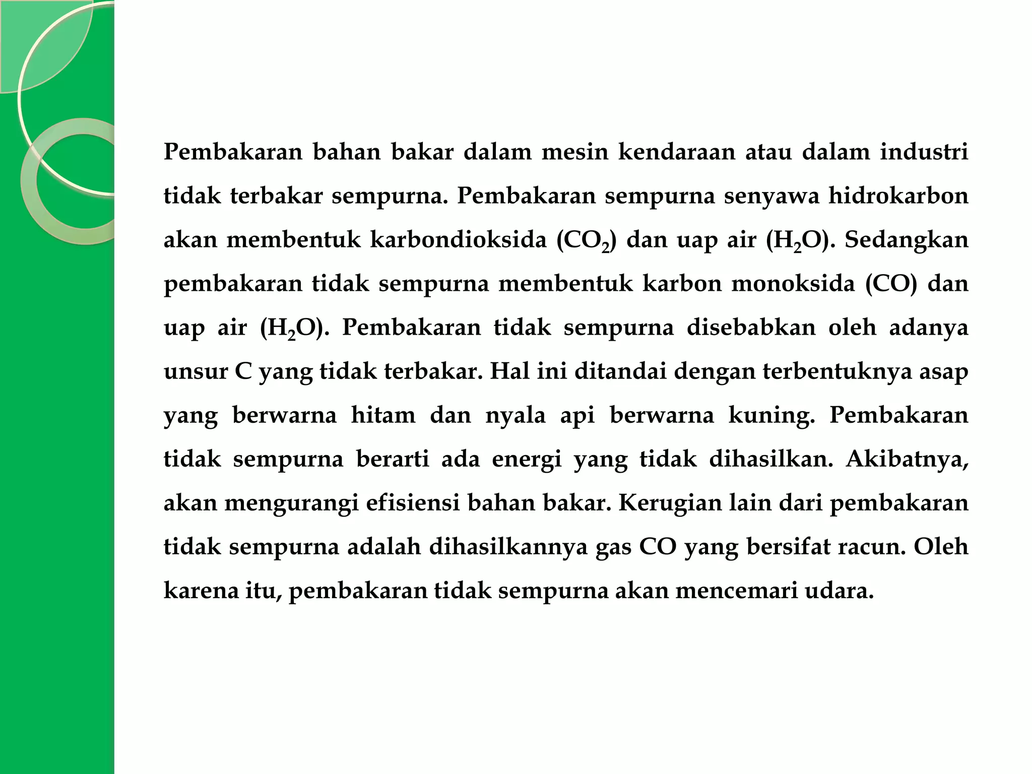 Pembakaran bahan bakar dalam mesin kendaraan atau dalam industri
tidak terbakar sempurna. Pembakaran sempurna senyawa hidrokarbon

akan membentuk karbondioksida (CO2) dan uap air (H2O). Sedangkan
pembakaran tidak sempurna membentuk karbon monoksida (CO) dan
uap air (H2O). Pembakaran tidak sempurna disebabkan oleh adanya
unsur C yang tidak terbakar. Hal ini ditandai dengan terbentuknya asap

yang berwarna hitam dan nyala api berwarna kuning. Pembakaran
tidak sempurna berarti ada energi yang tidak dihasilkan. Akibatnya,
akan mengurangi efisiensi bahan bakar. Kerugian lain dari pembakaran
tidak sempurna adalah dihasilkannya gas CO yang bersifat racun. Oleh

karena itu, pembakaran tidak sempurna akan mencemari udara.

 