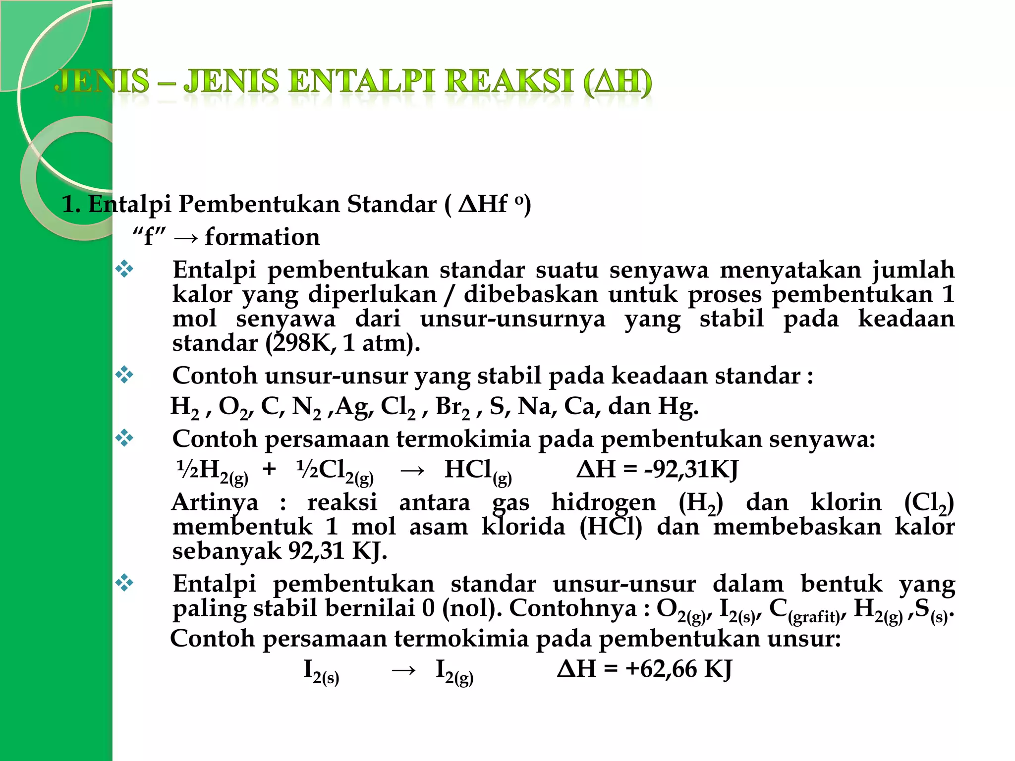 1. Entalpi Pembentukan Standar ( ΔHf o)
“f” → formation
 Entalpi pembentukan standar suatu senyawa menyatakan jumlah
kalor yang diperlukan / dibebaskan untuk proses pembentukan 1
mol senyawa dari unsur-unsurnya yang stabil pada keadaan
standar (298K, 1 atm).
 Contoh unsur-unsur yang stabil pada keadaan standar :
H2 , O2, C, N2 ,Ag, Cl2 , Br2 , S, Na, Ca, dan Hg.
 Contoh persamaan termokimia pada pembentukan senyawa:
½H2(g) + ½Cl2(g) → HCl(g)
ΔH = -92,31KJ
Artinya : reaksi antara gas hidrogen (H2) dan klorin (Cl2)
membentuk 1 mol asam klorida (HCl) dan membebaskan kalor
sebanyak 92,31 KJ.
 Entalpi pembentukan standar unsur-unsur dalam bentuk yang
paling stabil bernilai 0 (nol). Contohnya : O2(g), I2(s), C(grafit), H2(g) ,S(s).
Contoh persamaan termokimia pada pembentukan unsur:
I2(s)
→ I2(g)
ΔH = +62,66 KJ

 