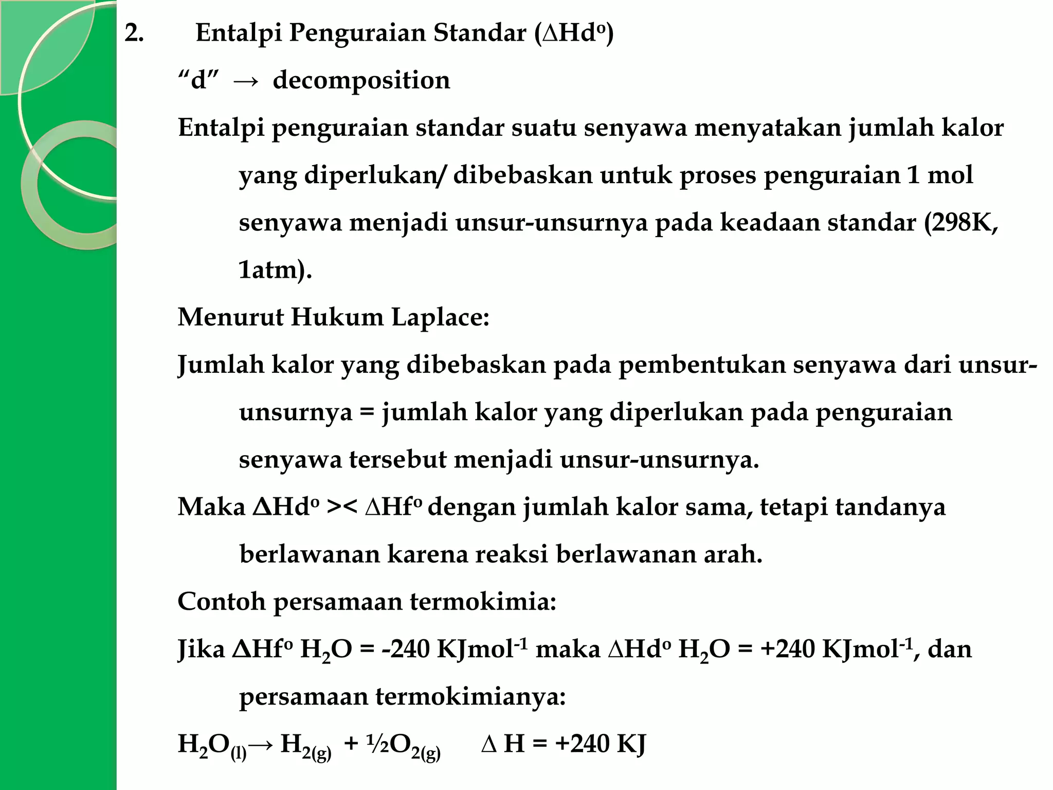 2.

Entalpi Penguraian Standar (∆Hdo)
“d” → decomposition
Entalpi penguraian standar suatu senyawa menyatakan jumlah kalor
yang diperlukan/ dibebaskan untuk proses penguraian 1 mol
senyawa menjadi unsur-unsurnya pada keadaan standar (298K,

1atm).
Menurut Hukum Laplace:
Jumlah kalor yang dibebaskan pada pembentukan senyawa dari unsurunsurnya = jumlah kalor yang diperlukan pada penguraian

senyawa tersebut menjadi unsur-unsurnya.
Maka ΔHdo >< ∆Hfo dengan jumlah kalor sama, tetapi tandanya
berlawanan karena reaksi berlawanan arah.
Contoh persamaan termokimia:
Jika ΔHfo H2O = -240 KJmol-1 maka ∆Hdo H2O = +240 KJmol-1, dan
persamaan termokimianya:
H2O(l)→ H2(g) + ½O2(g)

∆ H = +240 KJ

 